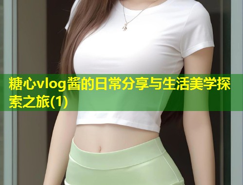 糖心vlog酱的日常分享与生活美学探索之旅(1)