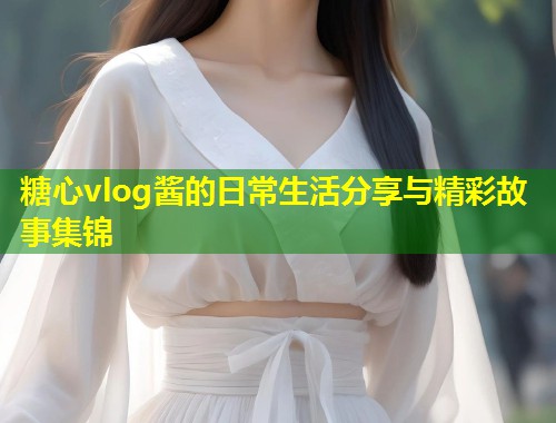 糖心vlog酱的日常生活分享与精彩故事集锦