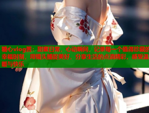 糖心vlog酱：甜蜜日常，心动瞬间，记录每一个值得珍藏的幸福时刻，用镜头捕捉美好，分享生活的点滴精彩，感受温暖与快乐  第1张