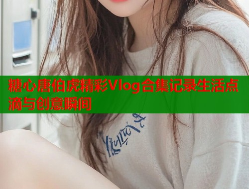 糖心唐伯虎精彩Vlog合集记录生活点滴与创意瞬间  第2张