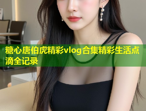 糖心唐伯虎精彩vlog合集精彩生活点滴全记录  第1张