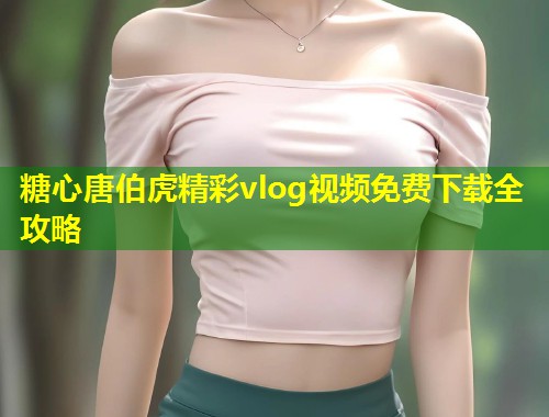 糖心唐伯虎精彩vlog视频免费下载全攻略  第2张