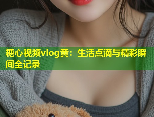 糖心视频vlog黄：生活点滴与精彩瞬间全记录