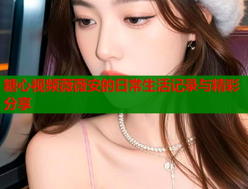 糖心视频薇薇安的日常生活记录与精彩分享
