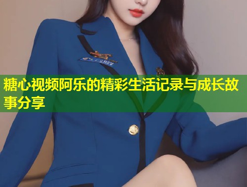 糖心视频阿乐的精彩生活记录与成长故事分享