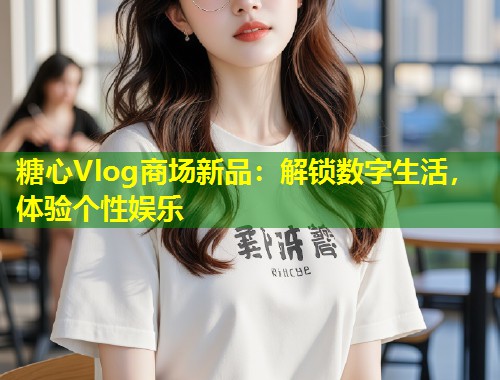 糖心Vlog商场新品：解锁数字生活，体验个性娱乐 