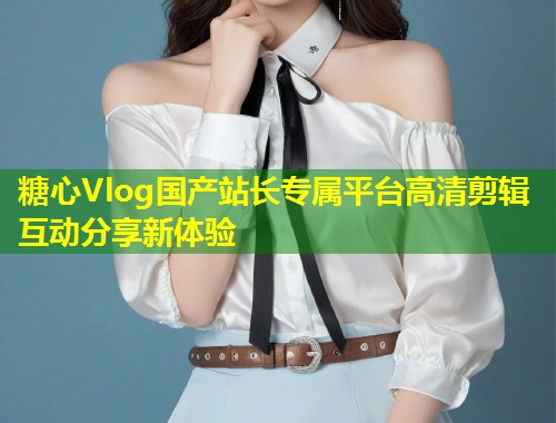 糖心Vlog国产站长专属平台高清剪辑互动分享新体验