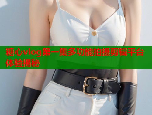 糖心vlog第一集多功能拍摄剪辑平台体验揭秘