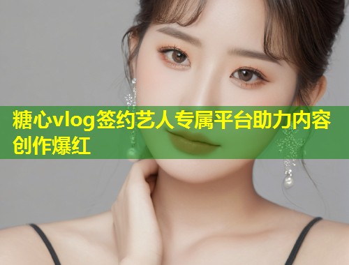 糖心vlog签约艺人专属平台助力内容创作爆红