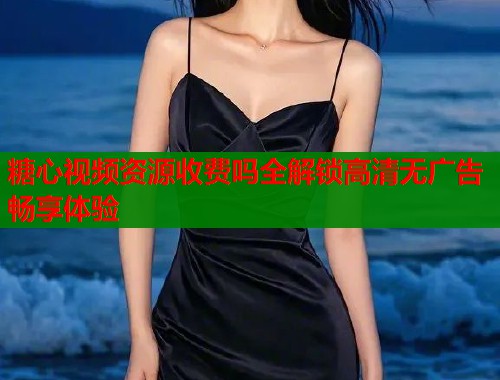 糖心视频资源收费吗全解锁高清无广告畅享体验