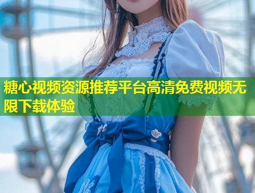 糖心视频资源推荐平台高清免费视频无限下载体验