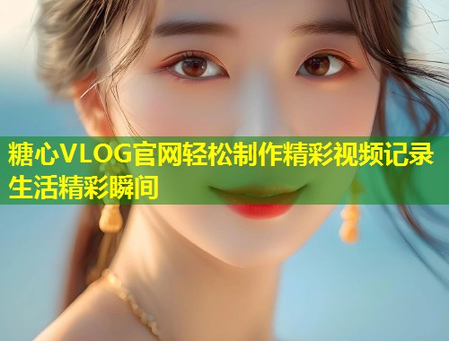糖心VLOG官网轻松制作精彩视频记录生活精彩瞬间