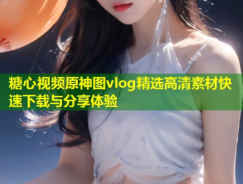 糖心视频原神图vlog精选高清素材快速下载与分享体验  第2张