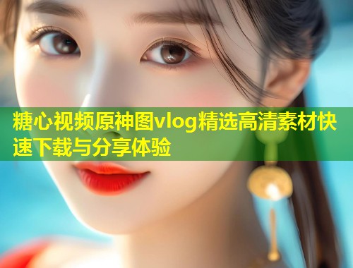 糖心视频原神图vlog精选高清素材快速下载与分享体验